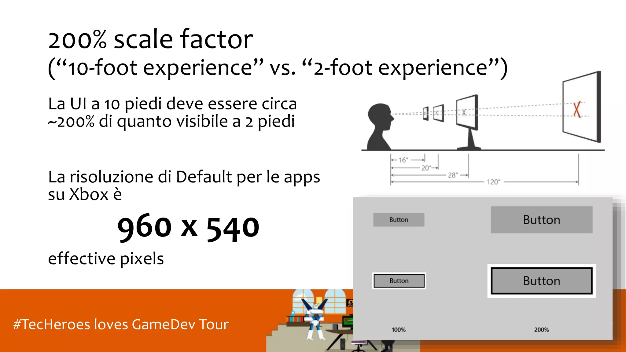 Roma, 27 Gennaio 2017#TecHeroes loves GameDev Tour
200% scale factor
(“10-foot experience” vs. “2-foot experience”)
La UI a 10 piedi deve essere circa
~200% di quanto visibile a 2 piedi
La risoluzione di Default per le apps
su Xbox è
960 x 540
effective pixels
 