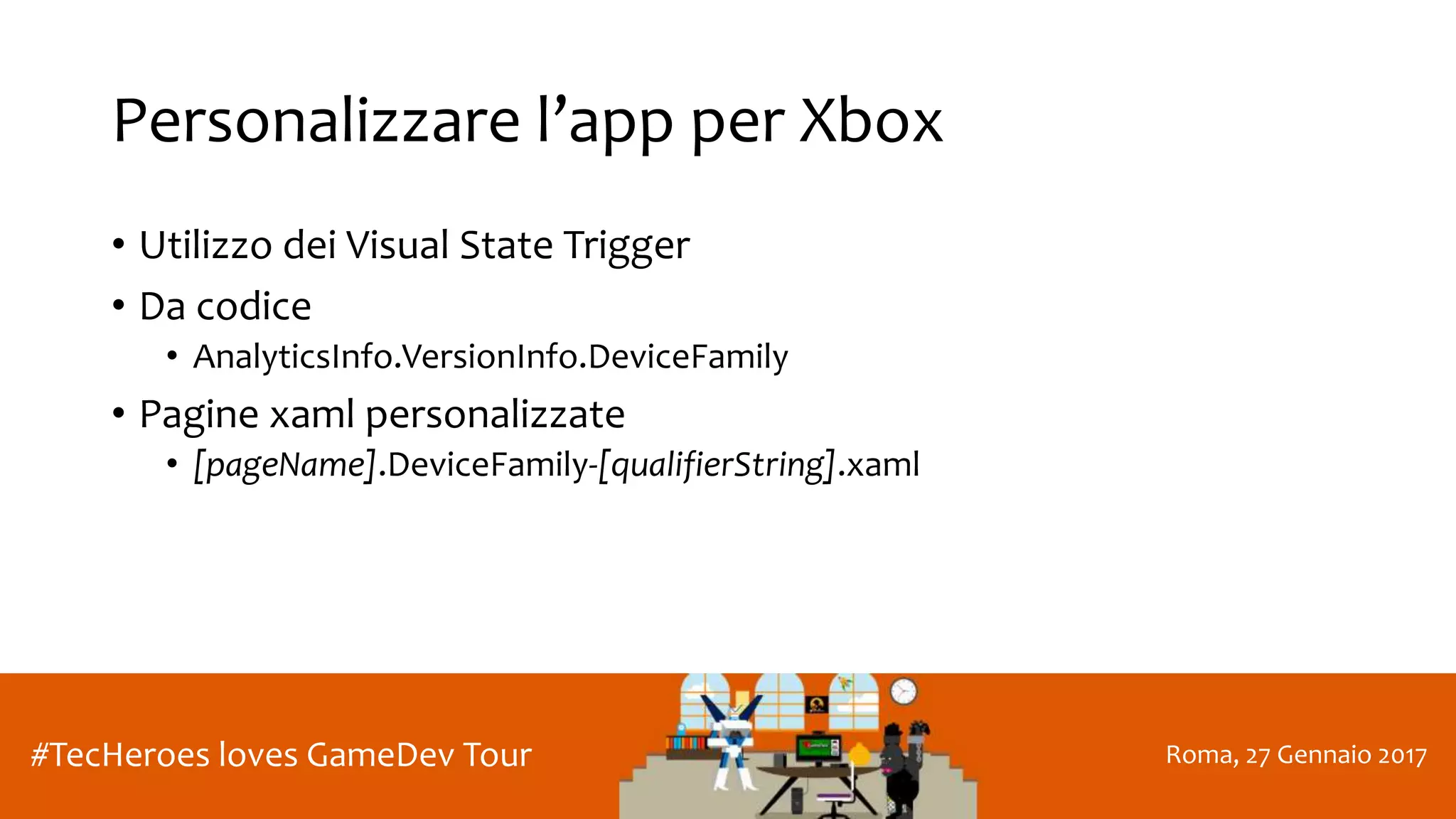 Roma, 27 Gennaio 2017#TecHeroes loves GameDev Tour
Personalizzare l’app per Xbox
• Utilizzo dei Visual State Trigger
• Da codice
• AnalyticsInfo.VersionInfo.DeviceFamily
• Pagine xaml personalizzate
• [pageName].DeviceFamily-[qualifierString].xaml
 