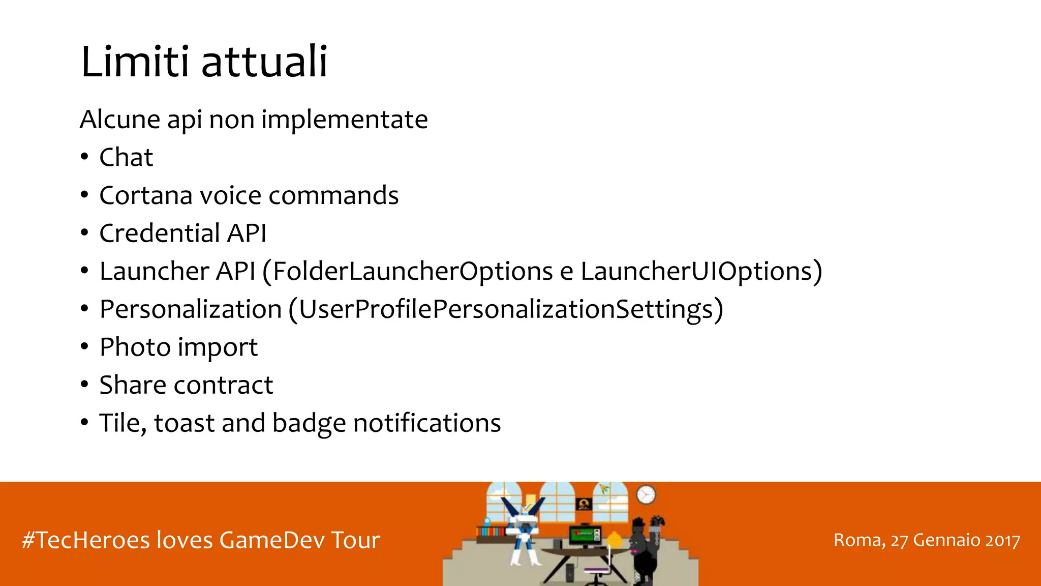 Roma, 27 Gennaio 2017#TecHeroes loves GameDev Tour
Limiti attuali
Alcune api non implementate
• Chat
• Cortana voice commands
• Credential API
• Launcher API (FolderLauncherOptions e LauncherUIOptions)
• Personalization (UserProfilePersonalizationSettings)
• Photo import
• Share contract
• Tile, toast and badge notifications
 