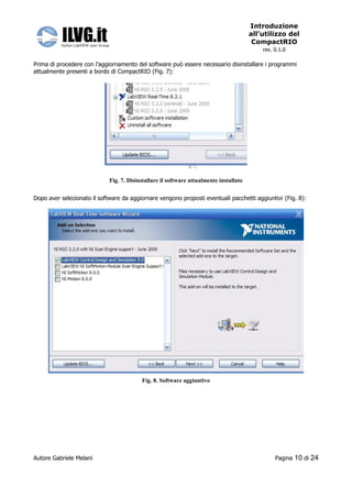 Introduzione
                                                                                        all’utilizzo del
                                                                                         CompactRIO
                                                                                            rev. 0.1.0

Prima di procedere con l’aggiornamento del software può essere necessario disinstallare i programmi
attualmente presenti a bordo di CompactRIO (Fig. 7):




                             Fig. 7. Disinstallare il software attualmente installato


Dopo aver selezionato il software da aggiornare vengono proposti eventuali pacchetti aggiuntivi (Fig. 8):




                                          Fig. 8. Software aggiuntivo




Autore Gabriele Melani                                                                           Pagina   10 di 24
 