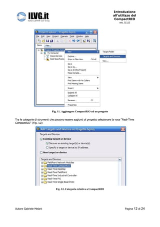 Introduzione
                                                                                  all’utilizzo del
                                                                                   CompactRIO
                                                                                       rev. 0.1.0




                              Fig. 11. Aggiungere CompactRIO ad un progetto


Tra le categorie di strumenti che possono essere aggiunti al progetto selezionare la voce “Real-Time
CompactRIO” (Fig. 12):




                                  Fig. 12. Categoria relativa a CompactRIO




Autore Gabriele Melani                                                                      Pagina   12 di 24
 