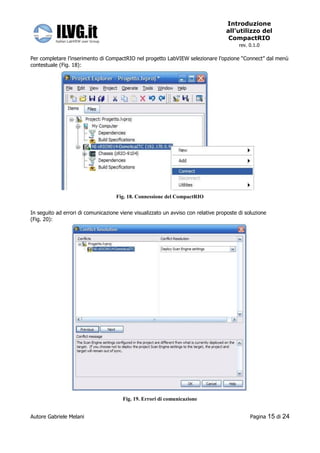 Introduzione
                                                                                   all’utilizzo del
                                                                                    CompactRIO
                                                                                         rev. 0.1.0

Per completare l’inserimento di CompactRIO nel progetto LabVIEW selezionare l’opzione “Connect” dal menù
contestuale (Fig. 18):




                                    Fig. 18. Connessione del CompactRIO


In seguito ad errori di comunicazione viene visualizzato un avviso con relative proposte di soluzione
(Fig. 20):




                                       Fig. 19. Errori di comunicazione


Autore Gabriele Melani                                                                        Pagina    15 di 24
 