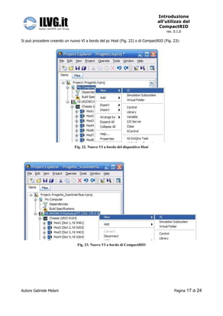Introduzione
                                                                                all’utilizzo del
                                                                                 CompactRIO
                                                                                     rev. 0.1.0

Si può procedere creando un nuovo VI a bordo del pc Host (Fig. 22) o di CompactRIO (Fig. 23):




                               Fig. 22. Nuovo VI a bordo del dispositivo Host




                                Fig. 23. Nuovo VI a bordo di CompactRIO




Autore Gabriele Melani                                                                    Pagina   17 di 24
 