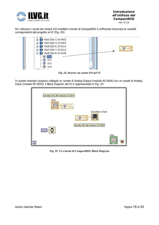 Introduzione
                                                                                       all’utilizzo del
                                                                                        CompactRIO
                                                                                             rev. 0.1.0

Per utilizzare i canali dei moduli I/O installati a bordo di CompactRIO è sufficiente trascinare le variabili
corrispondenti dal progetto al VI (Fig. 24):




                                       Fig. 24. Inserire un canale I/O nel VI


In questo esempio vengono collegati un canale di Analog Output (modulo NI 9264) con un canale di Analog
Input (modulo NI 9205); il Block Diagram del VI è rappresentato in Fig. 25:




                               Fig. 25. VI a bordo di CompactRIO: Block Diagram




Autore Gabriele Melani                                                                            Pagina   18 di 24
 