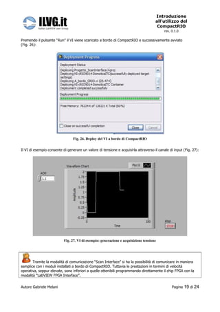Introduzione
                                                                                     all’utilizzo del
                                                                                      CompactRIO
                                                                                           rev. 0.1.0

Premendo il pulsante “Run” il VI viene scaricato a bordo di CompactRIO e successivamente avviato
(Fig. 26):




                                 Fig. 26. Deploy del VI a bordo di CompactRIO


Il VI di esempio consente di generare un valore di tensione e acquisirla attraverso il canale di input (Fig. 27):




                           Fig. 27. VI di esempio: generazione e acquisizione tensione




       Tramite la modalità di comunicazione “Scan Interface” si ha la possibilità di comunicare in maniera
semplice con i moduli installati a bordo di CompactRIO. Tuttavia le prestazioni in termini di velocità
operativa, seppur elevate, sono inferiori a quelle ottenibili programmando direttamente il chip FPGA con la
modalità “LabVIEW FPGA Interface”.


Autore Gabriele Melani                                                                          Pagina   19 di 24
 