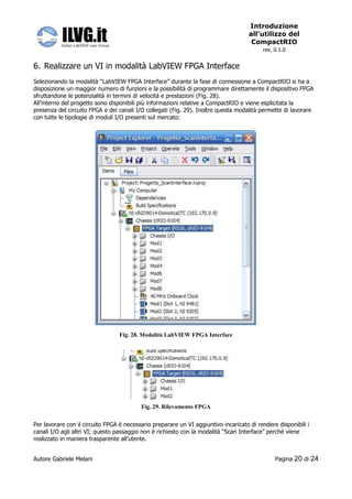 Introduzione
                                                                                     all’utilizzo del
                                                                                      CompactRIO
                                                                                          rev. 0.1.0


6. Realizzare un VI in modalità LabVIEW FPGA Interface
Selezionando la modalità “LabVIEW FPGA Interface” durante la fase di connessione a CompactRIO si ha a
disposizione un maggior numero di funzioni e la possibilità di programmare direttamente il dispositivo FPGA
sfruttandone le potenzialità in termini di velocità e prestazioni (Fig. 28).
All’interno del progetto sono disponibili più informazioni relative a CompactRIO e viene esplicitata la
presenza del circuito FPGA e dei canali I/O collegati (Fig. 29). Inoltre questa modalità permette di lavorare
con tutte le tipologie di moduli I/O presenti sul mercato:




                                 Fig. 28. Modalità LabVIEW FPGA Interface




                                          Fig. 29. Rilevamento FPGA


Per lavorare con il circuito FPGA è necessario preparare un VI aggiuntivo incaricato di rendere disponibili i
canali I/O agli altri VI; questo passaggio non è richiesto con la modalità “Scan Interface” perché viene
realizzato in maniera trasparente all’utente.


Autore Gabriele Melani                                                                         Pagina   20 di 24
 