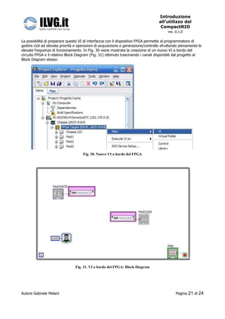 Introduzione
                                                                                    all’utilizzo del
                                                                                     CompactRIO
                                                                                          rev. 0.1.0

La possibilità di preparare questo VI di interfaccia con il dispositivo FPGA permette al programmatore di
gestire cicli ad elevata priorità e operazioni di acquisizione o generazione/controllo sfruttando pienamente le
elevate frequenze di funzionamento. In Fig. 30 viene mostrata la creazione di un nuovo VI a bordo del
circuito FPGA e il relativo Block Diagram (Fig. 31) ottenuto trascinando i canali disponibili dal progetto al
Block Diagram stesso:




                                     Fig. 30. Nuovo VI a bordo del FPGA




                                 Fig. 31. VI a bordo del FPGA: Block Diagram




Autore Gabriele Melani                                                                         Pagina   21 di 24
 