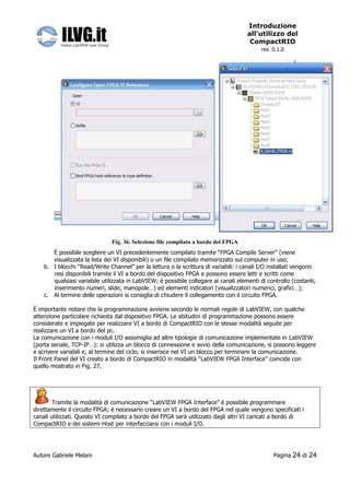 Introduzione
                                                                                      all’utilizzo del
                                                                                       CompactRIO
                                                                                            rev. 0.1.0




                               Fig. 36. Selezione file compilato a bordo del FPGA
       È possibile scegliere un VI precedentemente compilato tramite “FPGA Compile Server” (viene
       visualizzata la lista dei VI disponibili) o un file compilato memorizzato sul computer in uso;
    b. I blocchi “Read/Write Channel” per la lettura o la scrittura di variabili: i canali I/O installati vengono
       resi disponibili tramite il VI a bordo del dispositivo FPGA e possono essere letti e scritti come
       qualsiasi variabile utilizzata in LabVIEW; è possibile collegare ai canali elementi di controllo (costanti,
       inserimento numeri, slide, manopole…) ed elementi indicatori (visualizzatori numerici, grafici…);
    c. Al termine delle operazioni si consiglia di chiudere il collegamento con il circuito FPGA.

È importante notare che la programmazione avviene secondo le normali regole di LabVIEW, con qualche
attenzione particolare richiesta dal dispositivo FPGA. Le abitudini di programmazione possono essere
considerate e impiegate per realizzare VI a bordo di CompactRIO con le stesse modalità seguite per
realizzare un VI a bordo del pc.
La comunicazione con i moduli I/O assomiglia ad altre tipologie di comunicazione implementate in LabVIEW
(porta seriale, TCP-IP…): si utilizza un blocco di connessione e avvio della comunicazione, si possono leggere
e scrivere variabili e, al termine del ciclo, si inserisce nel VI un blocco per terminare la comunicazione.
Il Front Panel del VI creato a bordo di CompactRIO in modalità “LabVIEW FPGA Interface” coincide con
quello mostrato in Fig. 27.




        Tramite la modalità di comunicazione “LabVIEW FPGA Interface” è possibile programmare
direttamente il circuito FPGA; è necessario creare un VI a bordo del FPGA nel quale vengono specificati i
canali utilizzati. Questo VI compilato a bordo del FPGA sarà utilizzato dagli altri VI caricati a bordo di
CompactRIO e dei sistemi Host per interfacciarsi con i moduli I/O.




Autore Gabriele Melani                                                                           Pagina   24 di 24
 