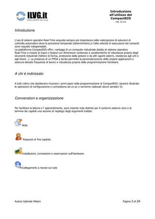 Introduzione
                                                                                       all’utilizzo del
                                                                                        CompactRIO
                                                                                             rev. 0.1.0


Introduzione

L’uso di sistemi operativi Real-Time acquista sempre più importanza nella realizzazione di soluzioni di
controllo automatico dove la precisione temporale (determinismo) e l’alta velocità di esecuzione dei comandi
sono requisiti indispensabili.
La piattaforma CompactRIO offre i vantaggi di un computer industriale dotato di sistema operativo
Real-Time e moduli di Input e Output con dimensioni contenute e caratteristiche di robustezza proprie degli
strumenti industriali (fattore di forma, protezione dalla polvere e da altri agenti esterni, resistenza agli urti e
agli shock…). La presenza di un FPGA a bordo permette la personalizzazione delle proprie applicazioni e
assicura elevata frequenza di lavoro e robustezza propria della programmazione hardware.



A chi é indirizzato

A tutti coloro che desiderano muovere i primi passi nella programmazione di CompactRIO: saranno illustrate
le operazioni di configurazione e connessione ad un pc e verranno realizzati alcuni semplici VI.



Convenzioni e organizzazione

Per facilitare la lettura e l’ apprendimento, sono inserite note distinte per il contorno esterno nero e al
termine dei capitoli una sezione di riepilogo degli argomenti trattati.




      Note




       Riassunti di fine capitolo




      Installazioni, connessioni e osservazioni sull’Hardware.




      Collegamenti a risorse sul web




Autore Gabriele Melani                                                                              Pagina   3 di 24
 