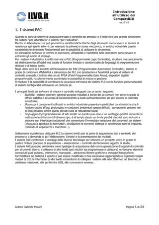 Introduzione
                                                                                       all’utilizzo del
                                                                                        CompactRIO
                                                                                             rev. 0.1.0


1. I sistemi PAC
Quando si parla di sistemi di acquisizione dati e controllo dei processi si è soliti fare una grande distinzione
tra sistemi “per laboratorio” e sistemi “per l’industria”.
Mentre in laboratorio ci si può permettere caratteristiche fisiche degli strumenti meno severe in termini di
resistenza agli agenti esterni (per esempio la polvere) e stress meccanico, in ambito industriale queste
caratteristiche diventano fondamentali per la possibilità di utilizzare lo strumento.
Le prestazioni richieste in termini di precisione, affidabilità e ripetibilità delle operazioni sono elevate in
entrambi gli ambiti di impiego.
Per i sistemi industriali si è soliti ricorrere a PLC (Programmable Logic Controller), strutture meccanicamente
ed elettricamente affidabili ma dotate di funzioni limitate e caratterizzate da linguaggi di programmazione
dedicati e di basso livello.
Negli ultimi anni si è assistito all’introduzione dei PAC (Programmable Automation Controller), sistemi in
grado di combinare affidabilità e robustezza dei PLC con prestazioni e flessibilità proprie di sistemi di
controllo avanzati. L’utilizzo dei circuiti FPGA (Field Programmable Gate Array), dispositivi digitali
programmabili, ha ulteriormente aumentato le possibilità di misura e gestione.
Il risultato è la possibilità di combinare la sicurezza intrinseca dei sistemi PLC con le funzioni personalizzabili
di sistemi configurabili attraverso un comune pc.

I principali limiti dei software di misura e controllo sviluppati con pc sono i seguenti:
     - Stabilità: i sistemi operativi general-purpose installati a bordo dei pc comuni non sono in grado di
         offrire stabilità e sicurezza di funzionamento a livelli sufficientemente alti per sistemi di controllo
         industriale;
     - Sicurezza: i componenti utilizzati in ambito industriale presentano particolari caratteristiche che li
         rendono adatti all’uso prolungato in condizioni ambientali spesso difficili; i componenti presenti nei
         pc non possono offrire questi elevati livelli di robustezza fisica;
     - Linguaggio di programmazione di alto livello: se questo può essere un vantaggio perché consente la
         realizzazione di funzioni di diverso tipo, è al tempo stesso un limite perché i tecnici sono abituati a
         lavorare con interfacce tradizionali che consentono l’immediata variazione dei parametri dei sistemi
         (chiusura o apertura di interruttori, circolazione di corrente elettrica in determinati rami di impianto,
         comando di apparecchi e macchine…).

Solitamente si preferisce utilizzare PLC (o sistemi simili) per la parte di acquisizione dati e controllo dei
processi e si demanda ai pc l’elaborazione, l’analisi e la presentazione dei risultati.
I sistemi PAC combinano i vantaggi delle diverse tecnologie per ottenere un prodotto unico in grado di
gestire l’intero processo di acquisizione – elaborazione – controllo del fenomeno oggetto di studio.
I sistemi PAC possono combinare varie tipologie di acquisizione dati con la generazione di segnali di controllo
per strumenti diversi; i software di alto livello (più intuitivi da programmare e utilizzare) richiamano elementi
conosciuti quali pulsanti, interruttori, manopole… attraverso librerie grafiche e immagini fotografiche;
l’architettura del sistema è aperta e può essere modificata in fasi successive aggiungendo o togliendo singoli
moduli di I/O; le interfacce di alto livello consentono di collegare i sistemi alla rete Ethernet, ad Internet, ai
database relazionali, alle periferiche USB, alle connessioni wireless…




Autore Gabriele Melani                                                                              Pagina   4 di 24
 