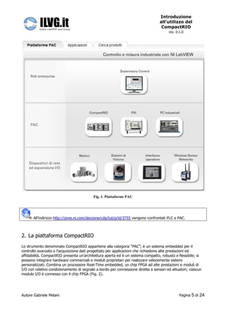 Introduzione
                                                                                  all’utilizzo del
                                                                                   CompactRIO
                                                                                       rev. 0.1.0




                                          Fig. 1. Piattaforme PAC




       All’indirizzo http://zone.ni.com/devzone/cda/tut/p/id/3755 vengono confrontati PLC e PAC.



2. La piattaforma CompactRIO
Lo strumento denominato CompactRIO appartiene alla categoria “PAC”; è un sistema embedded per il
controllo avanzato e l'acquisizione dati progettato per applicazioni che richiedono alte prestazioni ed
affidabilità. CompactRIO presenta un’architettura aperta ed è un sistema compatto, robusto e flessibile; si
possono integrare hardware commerciali e moduli proprietari per realizzare velocemente sistemi
personalizzati. Combina un processore Real-Time embedded, un chip FPGA ad alte prestazioni e moduli di
I/O con relativo condizionamento di segnale a bordo per connessione diretta a sensori ed attuatori; ciascun
modulo I/O è connesso con il chip FPGA (Fig. 2).




Autore Gabriele Melani                                                                        Pagina   5 di 24
 