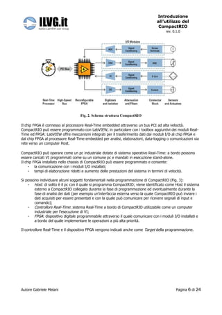 Introduzione
                                                                                  all’utilizzo del
                                                                                   CompactRIO
                                                                                       rev. 0.1.0




                                   Fig. 2. Schema struttura CompactRIO

Il chip FPGA è connesso al processore Real-Time embedded attraverso un bus PCI ad alta velocità.
CompactRIO può essere programmato con LabVIEW, in particolare con i toolbox aggiuntivi dei moduli Real-
Time ed FPGA: LabVIEW offre meccanismi integrati per il trasferimento dati dai moduli I/O al chip FPGA e
dal chip FPGA al processore Real-Time embedded per analisi, elaborazioni, data-logging o comunicazioni via
rete verso un computer Host.

CompactRIO può operare come un pc industriale dotato di sistema operativo Real-Time: a bordo possono
essere caricati VI programmati come su un comune pc e mandati in esecuzione stand-alone.
Il chip FPGA installato nello chassis di CompactRIO può essere programmato e consente:
     - la comunicazione con i moduli I/O installati;
     - tempi di elaborazione ridotti e aumento delle prestazioni del sistema in termini di velocità.

Si possono individuare alcuni soggetti fondamentali nella programmazione di CompactRIO (Fig. 3):
    - Host: di solito è il pc con il quale si programma CompactRIO; viene identificato come Host il sistema
        esterno a CompactRIO collegato durante la fase di programmazione ed eventualmente durante la
        fase di analisi dei dati (per esempio un’interfaccia esterna verso la quale CompactRIO può inviare i
        dati acquisiti per essere presentati e con la quale può comunicare per ricevere segnali di input e
        comando);
    - Controllore Real-Time: sistema Real-Time a bordo di CompactRIO utilizzabile come un computer
        industriale per l’esecuzione di VI;
    - FPGA: dispositivo digitale programmabile attraverso il quale comunicare con i moduli I/O installati e
        a bordo del quale implementare le operazioni a più alta priorità.

Il controllore Real-Time e il dispositivo FPGA vengono indicati anche come Target della programmazione.




Autore Gabriele Melani                                                                        Pagina   6 di 24
 