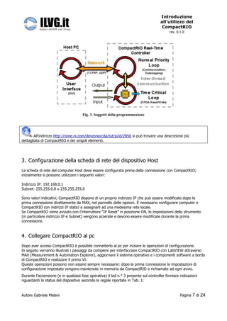 Introduzione
                                                                                      all’utilizzo del
                                                                                       CompactRIO
                                                                                            rev. 0.1.0




                                      Fig. 3. Soggetti della programmazione




       All’indirizzo http://zone.ni.com/devzone/cda/tut/p/id/2856 si può trovare una descrizione più
dettagliata di CompactRIO e dei singoli elementi.




3. Configurazione della scheda di rete del dispositivo Host
La scheda di rete del computer Host deve essere configurata prima della connessione con CompactRIO;
inizialmente si possono utilizzare i seguenti valori:

Indirizzo IP: 192.168.0.1
Subnet: 255.255.0.0 o 255.255.255.0

Sono valori indicativi; CompactRIO dispone di un proprio indirizzo IP che può essere modificato dopo la
prima connessione direttamente da MAX, nel pannello delle opzioni. È necessario configurare computer e
CompactRIO con indirizzi IP statici e assegnarli ad una medesima rete locale.
Se CompactRIO viene avviato con l’interruttore “IP Reset” in posizione ON, le impostazioni dello strumento
(in particolare indirizzo IP e Subnet) vengono azzerate e devono essere modificate durante la prima
connessione.



4. Collegare CompactRIO al pc
Dopo aver acceso CompactRIO è possibile connetterlo al pc per iniziare le operazioni di configurazione.
Di seguito verranno illustrati i passaggi da compiere per interfacciare CompactRIO con LabVIEW attraverso
MAX (Measurement & Automation Explorer), aggiornare il sistema operativo e i componenti software a bordo
di CompactRIO e realizzare il primo VI.
Queste operazioni possono non essere sempre necessarie: dopo la prima connessione le impostazioni di
configurazione impostate vengono mantenute in memoria da CompactRIO e richiamate ad ogni avvio.
Durante l’accensione (e in qualsiasi fase operativa) il led n.° 3 presente sul controller fornisce indicazioni
riguardanti lo status del dispositivo secondo le regole riportate in Tab. 1:


Autore Gabriele Melani                                                                             Pagina   7 di 24
 