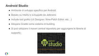 Android Studio 
● Ambiente di sviluppo specifico per Android 
● Basato su IntelliJ e sviluppato da Jetbrains 
● Include tool grafici (UI Designer, Nine-Patch Editor, etc…) 
● Adopera Gradle come sistema di building 
● Si può utilizzare il maven central repository per aggiungere le librerie di 
supporto. 
 