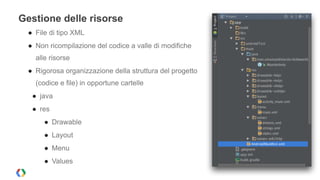 Gestione delle risorse 
● File di tipo XML 
● Non ricompilazione del codice a valle di modifiche 
alle risorse 
● Rigorosa organizzazione della struttura del progetto 
(codice e file) in opportune cartelle 
● java 
● res 
● Drawable 
● Layout 
● Menu 
● Values 
 