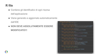 R file 
● Contiene gli identificativi di ogni risorsa 
dell’applicazione 
● Viene generato e aggiornato automaticamente 
dall’IDE 
● NON DEVE ASSOLUTAMENTE ESSERE 
MODIFICATO!!! 
! 
! 
! 
! 
 