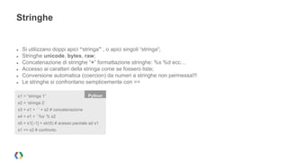 Stringhe 
● Si utilizzano doppi apici “stringa” , o apici singoli ‘stringa’; 
● Stringhe unicode, bytes, raw; 
● Concatenazione di stringhe “+” formattazione stringhe: %s %d ecc… 
● Accesso ai caratteri della stringa come se fossero liste; 
● Conversione automatica (coercion) da numeri a stringhe non permessa!!! 
● Le stringhe si confrontano semplicemente con == 
s1 = “stringa 1” Python 
s2 = ‘stringa 2’ 
s3 = s1 + ‘ ‘ + s2 # concatenazione 
s4 = s1 + ‘ %s’ % s2 
s5 = s1[:-1] + str(5) # acesso parziale ad s1 
s1 == s2 # confronto 
 