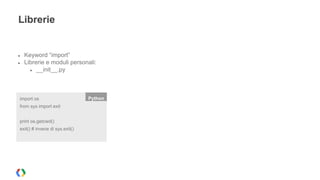 Librerie 
● Keyword “import” 
● Librerie e moduli personali: 
● __init__.py 
import os Python 
from sys import exit 
print os.getcwd() 
exit() # invece di sys.exit() 
 