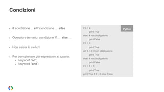 Condizioni 
● if condizione ... elif condizione … else 
● Operatore ternario: condizione if … else … 
● Non esiste lo switch! 
● Per concatenare più espressioni si usano: 
● keyword “or”; 
● keyword “and”; 
if 3 > 2: Python 
print True 
else: # non obbligatorio 
print False 
if 3 > 4: 
print True 
elif 3 > 2: # non obbligatorio 
print True 
else: # non obbligatorio 
print False 
if 3 < 5 < 7: 
print True 
print True if 3 > 2 else False 
 