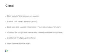 Classi 
● Dato “astratto” che definisce un oggetto; 
● Attributi (dati interni) e metodi (azioni); 
● I dati sono solo pubblici! (underscore “_” per convenzione “private”); 
● Accesso alle componenti interne della classe tramite self.componente; 
● Ereditarietà “multipla”, polimorfismo; 
● Ogni classe eredità da object; 
 