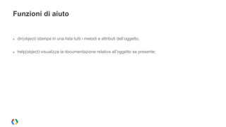 Funzioni di aiuto 
● dir(object) stampa in una lista tutti i metodi e attributi dell’oggetto; 
● help(object) visualizza la documentazione relativa all’oggetto se presente; 
 