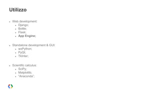 Utilizzo 
● Web development: 
● Django; 
● Bottle; 
● Flask; 
● App Engine; 
● Standalone development & GUI: 
● wxPython; 
● PyQt; 
● TkInter; 
● Scientific calculus: 
● SciPy; 
● Matplotlib; 
● “Anaconda”; 
 