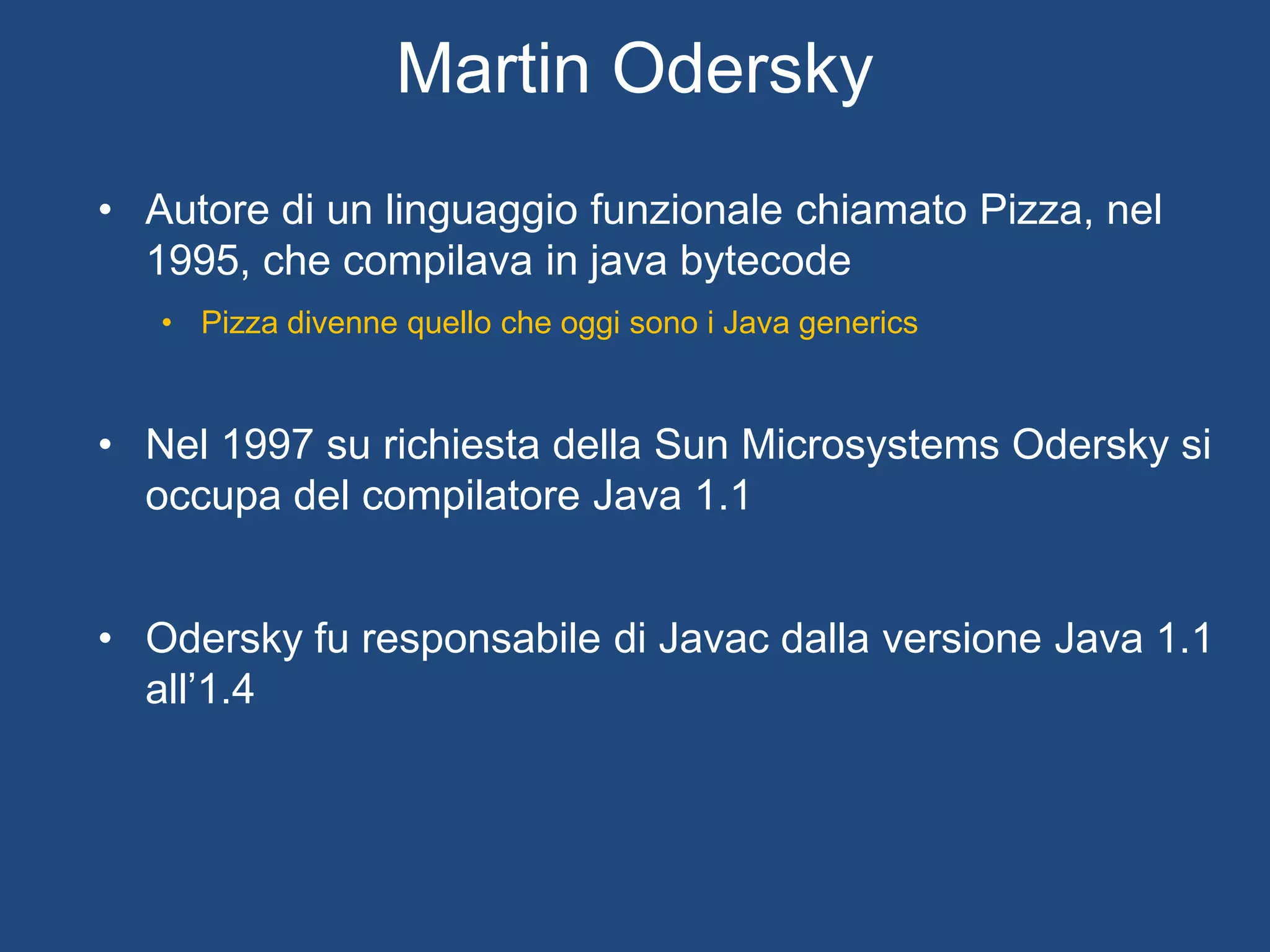 La storia di
• Nel 1999 Odersky divenne professore all’Ecole Polytechnique Federale de
Lausanne, concentrando la sua ricerca sul miglioramento di linguaggi FP e OO
• Progetto Scala inizia nel 2001, prima versione rilasciata nel 2003
• Prima versione del compilatore scritto in Java
• Nella versione 2.0.0 il compilatore era già scritto in Scala
• Attuale versione 2.10.1 (Marzo 2013)
• Dal 2011, Odersky diventa Chairman di una società dedicata
a fornire supporto commerciale per Scala: Typesafe
• Ottiene oltre 20$ m di finanziamento. Headquarters nella
Silicon Valley
 