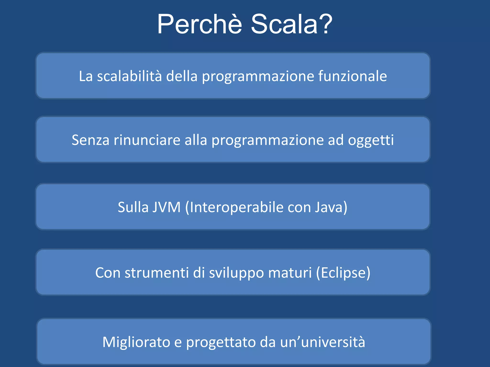 James Gosling
Rod Johnson
Inventore del Java
Inventore del framework di maggior successo per Java
(Spring framework)
«Se oggi dovessi scegliere un altro
linguaggio al di fuori del Java, sarebbe
Scala»
«Vorrei un linguaggio con cui fare delle cose
interessanti in maniera semplice, non un
linguaggio per fare solo delle cose semplici»
«Oramai programmo solo in Scala»
Martin Odersky
 
