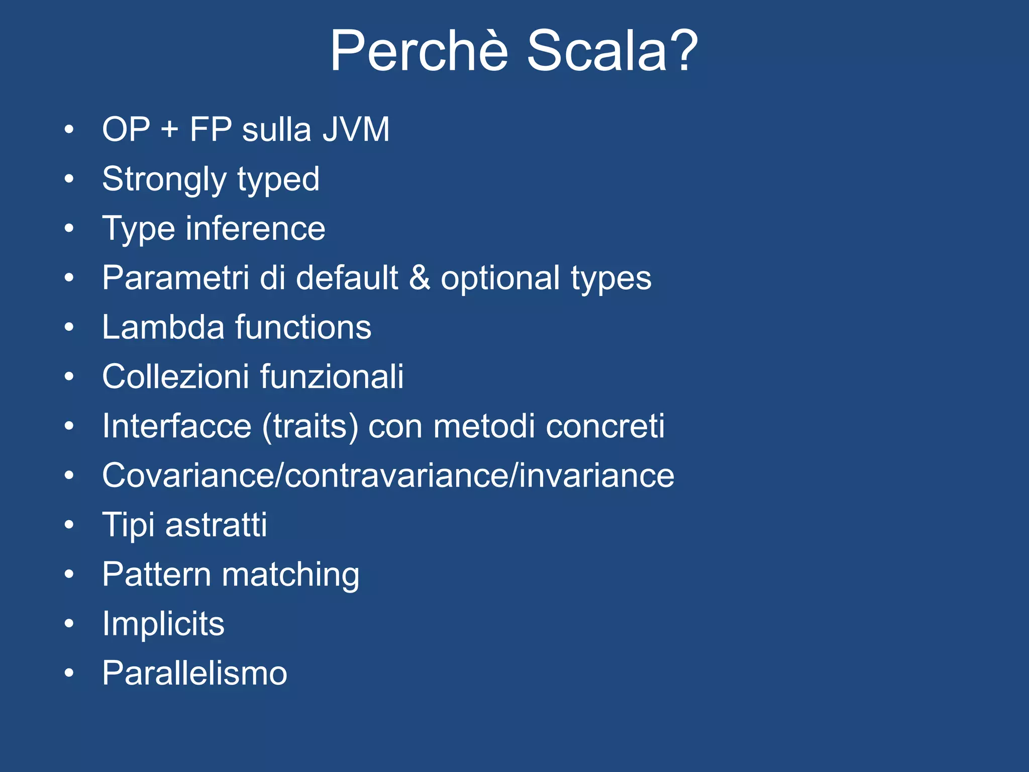 Perchè Scala?
La scalabilità della programmazione funzionale
Senza rinunciare alla programmazione ad oggetti
Sulla JVM (Interoperabile con Java)
Con strumenti di sviluppo maturi (Eclipse)
Migliorato e progettato da un’università
 