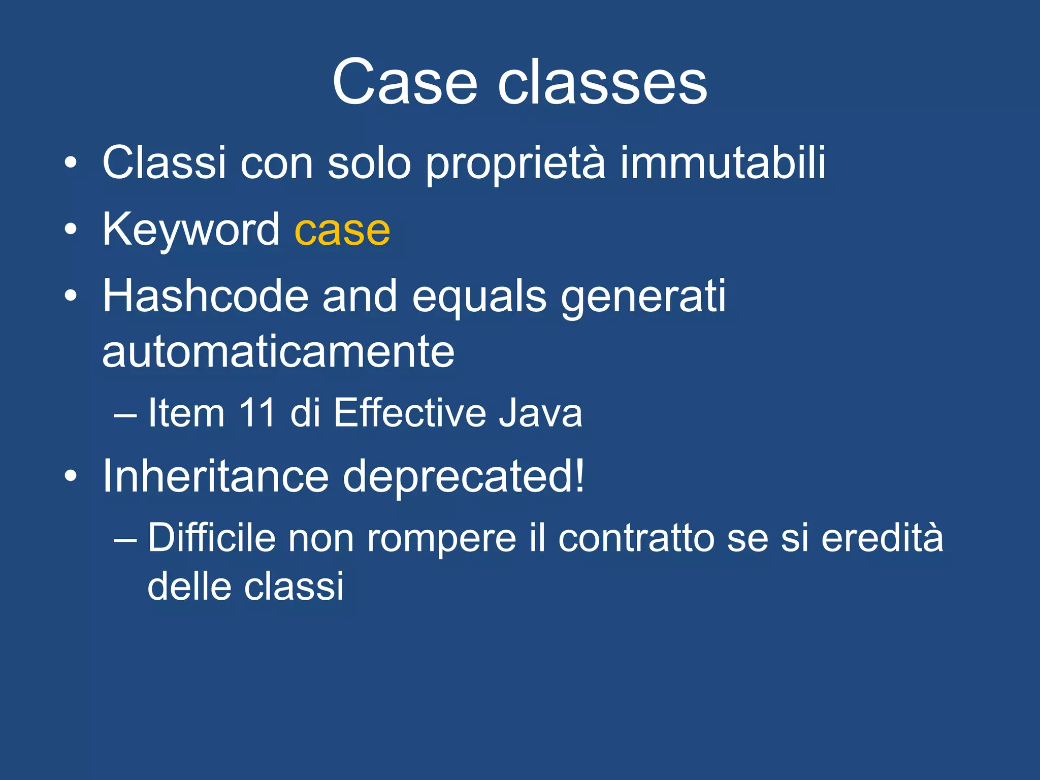 In Scala
class ScalaPerson private(val lastName:String, val firstName:String, val dateOfBirth:DateTime) {
}
object ScalaPerson {
def apply(lastName:String, firstName:String, dateOfBirth:DateTime = DateTime.now()) = new
ScalaPerson(lastName,firstName,dateOfBirth)
}
Construttore privato
Companion object
Proprietà immutabile e argomento del
costruttore
Valore di default
PS: non scrivete codice così. Fate un test sui parametri e ritornate
Either[IllegalArgumentException,ScalaPerson]. O meglio ancora
Validation[IllegalArgumentException, ScalaPerson]
 