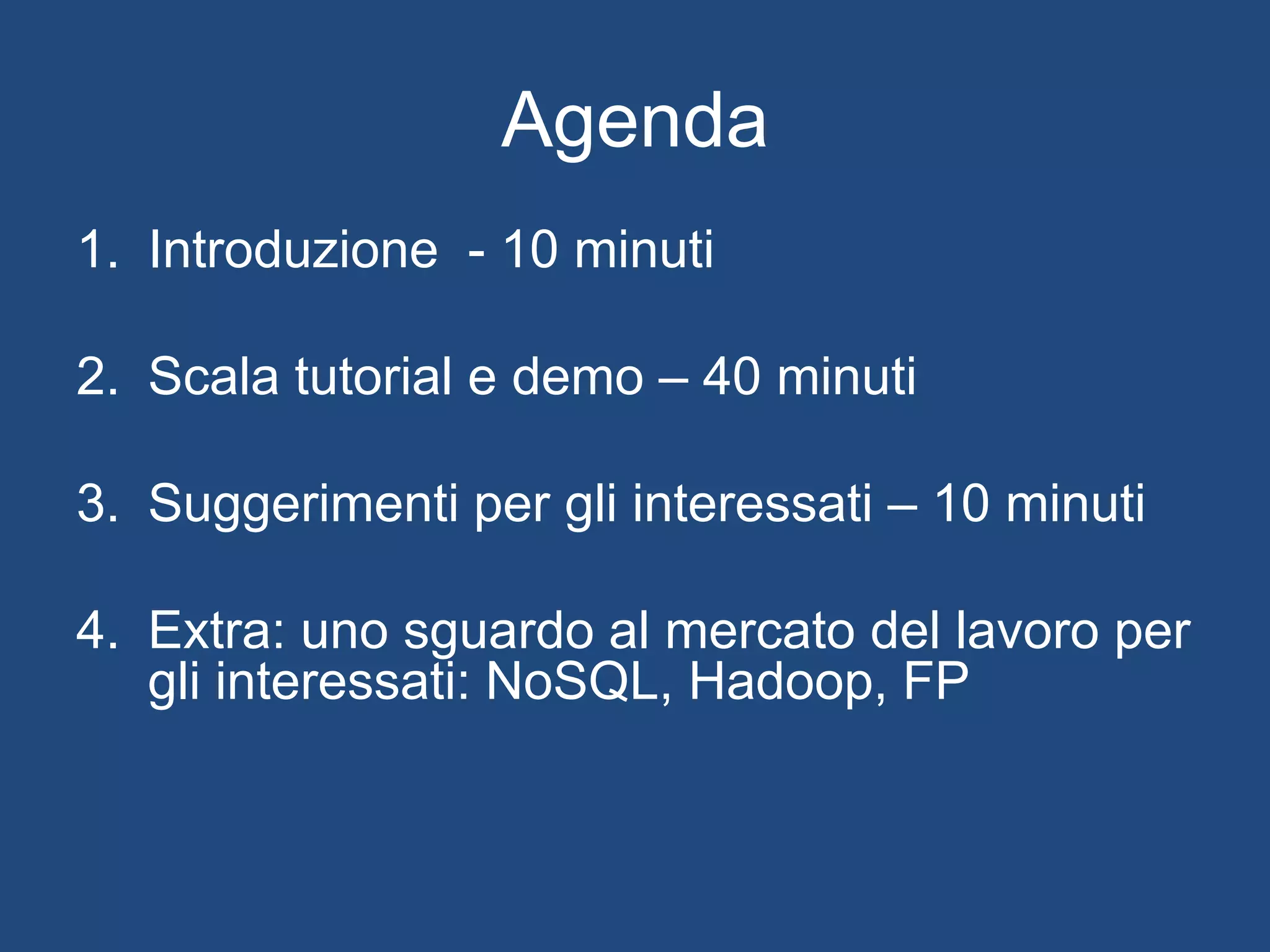 Agenda
1. Introduzione - 10 minuti
2. Scala tutorial e demo – 40 minuti
3. Suggerimenti per gli interessati – 10 minuti
4. Extra: uno sguardo al mercato del lavoro per
gli interessati: NoSQL, Hadoop, FP
 