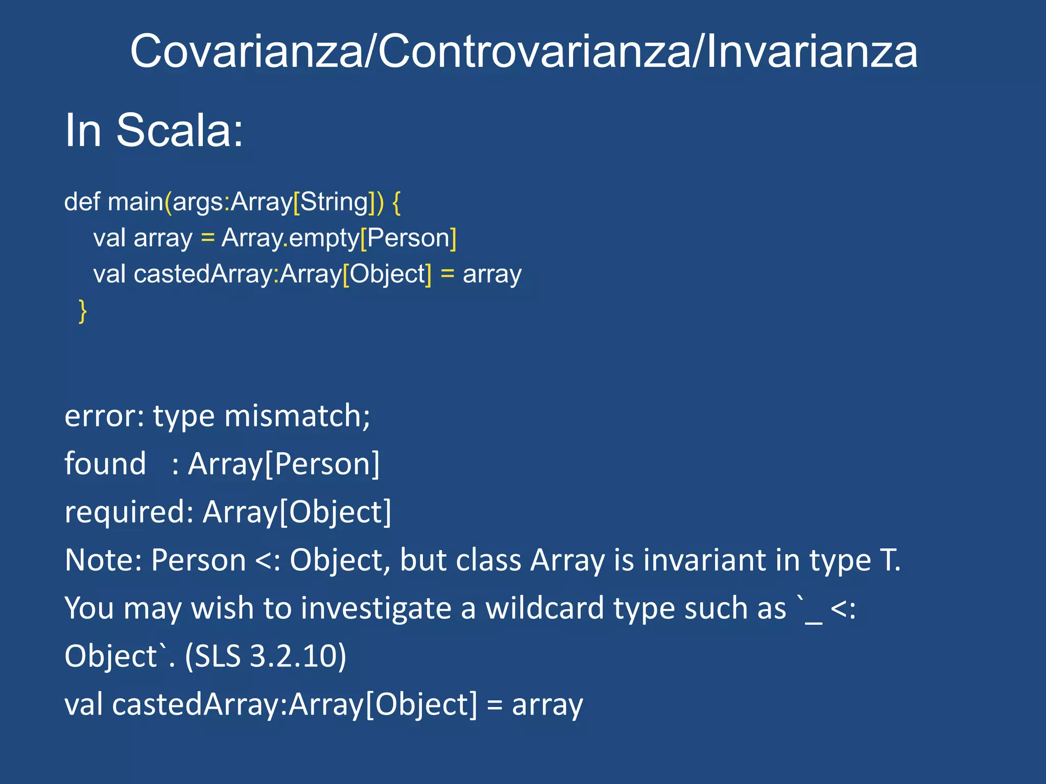 In Java:
public static void main(String []args) throws Exception{
Person persons[] = new Person[2];
Object[] personsAsObject = persons;
personsAsObject[0] = new Cat();
}
Neanche un warning!!
Exception in thread "main" java.lang.ArrayStoreException: Cat
at Person.main(Person.java:41)
at sun.reflect.NativeMethodAccessorImpl.invoke0(Native Method)
at
sun.reflect.NativeMethodAccessorImpl.invoke(NativeMethodAccessorImpl.java:39)
at
sun.reflect.DelegatingMethodAccessorImpl.invoke(DelegatingMethodAccessorImpl.j
ava:25)
at java.lang.reflect.Method.invoke(Method.java:597)
at com.intellij.rt.execution.application.AppMain.main(AppMain.java:120)
Covarianza/Controvarianza/Invarianza
 