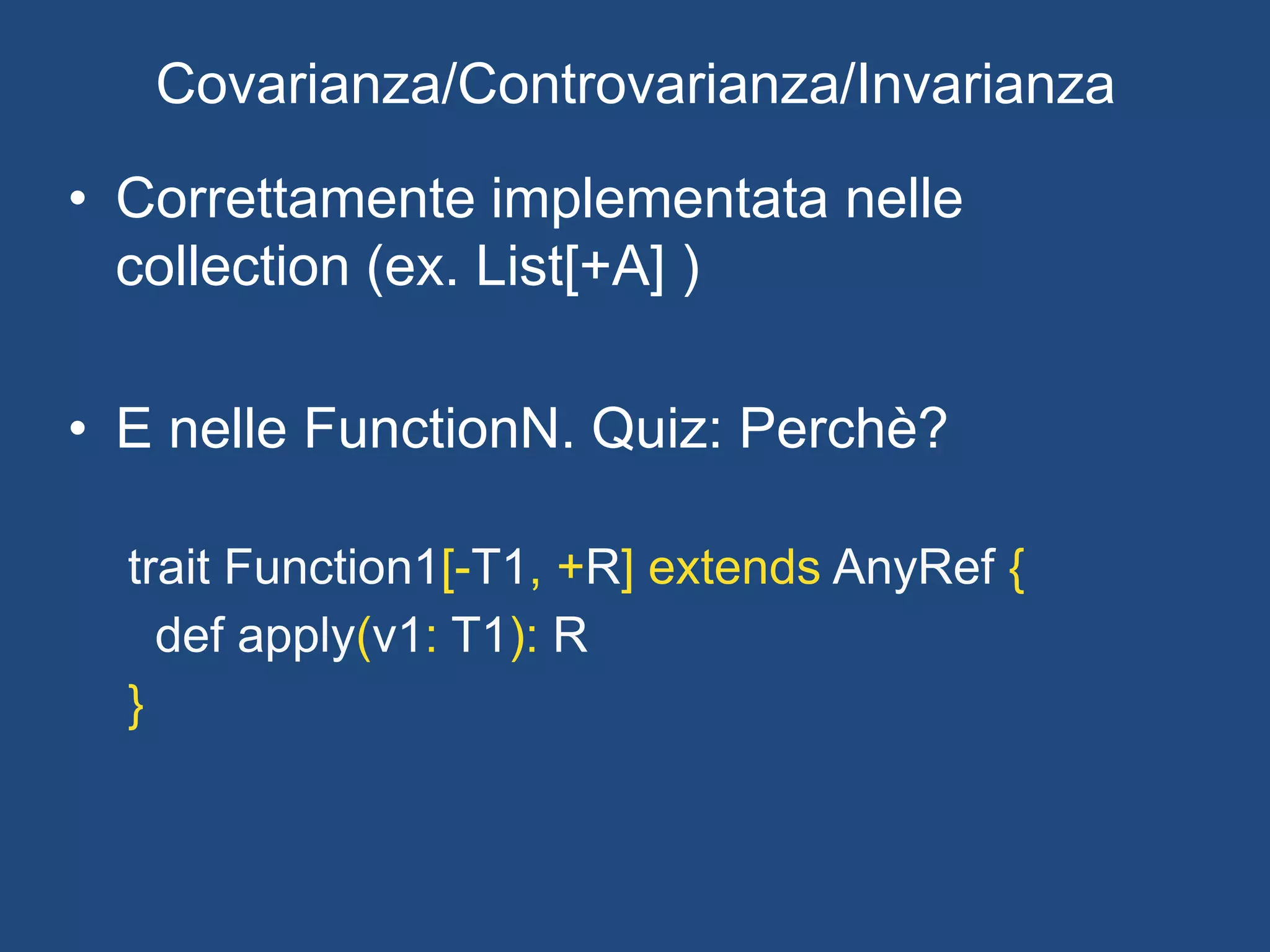 In Scala:
def main(args:Array[String]) {
val array = Array.empty[Person]
val castedArray:Array[Object] = array
}
error: type mismatch;
found : Array[Person]
required: Array[Object]
Note: Person <: Object, but class Array is invariant in type T.
You may wish to investigate a wildcard type such as `_ <:
Object`. (SLS 3.2.10)
val castedArray:Array[Object] = array
Covarianza/Controvarianza/Invarianza
 