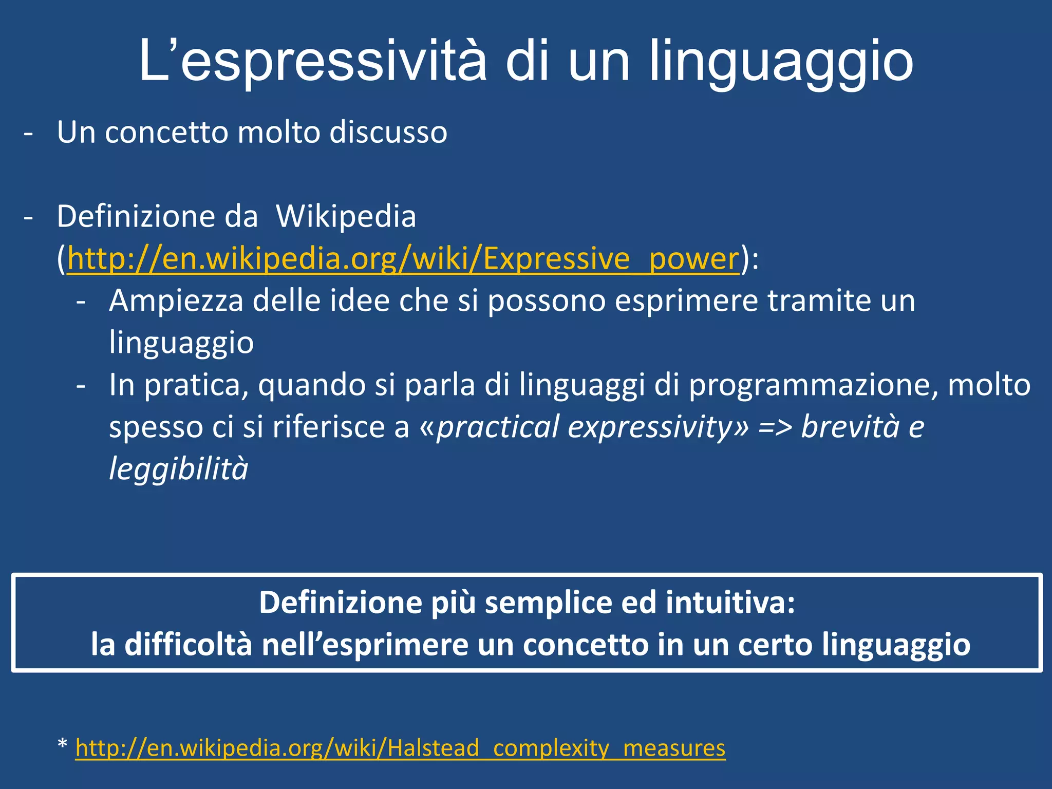 L’espressività di un linguaggio
* http://en.wikipedia.org/wiki/Halstead_complexity_measures
- Un concetto molto discusso
- Definizione da Wikipedia
(http://en.wikipedia.org/wiki/Expressive_power):
- Ampiezza delle idee che si possono esprimere tramite un
linguaggio
- In pratica, quando si parla di linguaggi di programmazione, molto
spesso ci si riferisce a «practical expressivity» => brevità e
leggibilità
Definizione più semplice ed intuitiva:
la difficoltà nell’esprimere un concetto in un certo linguaggio
 