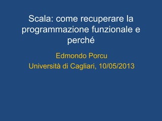 Scala: come recuperare la
programmazione funzionale e
perché
Edmondo Porcu
Università di Cagliari, 10/05/2013
 
