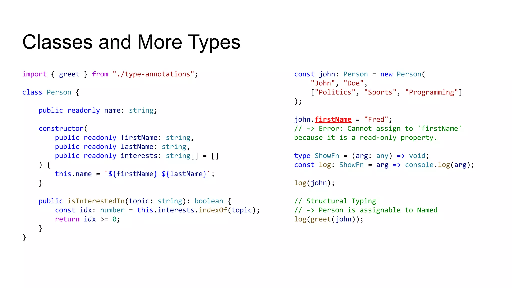 Classes and More Types
import { greet } from "./type-annotations";
class Person {
public readonly name: string;
constructor(
public readonly firstName: string,
public readonly lastName: string,
public readonly interests: string[] = []
) {
this.name = `${firstName} ${lastName}`;
}
public isInterestedIn(topic: string): boolean {
const idx: number = this.interests.indexOf(topic);
return idx >= 0;
}
}
const john: Person = new Person(
"John", "Doe",
["Politics", "Sports", "Programming"]
);
john.firstName = "Fred";
// -> Error: Cannot assign to 'firstName'
because it is a read-only property.
type ShowFn = (arg: any) => void;
const log: ShowFn = arg => console.log(arg);
log(john);
// Structural Typing
// -> Person is assignable to Named
log(greet(john));
 