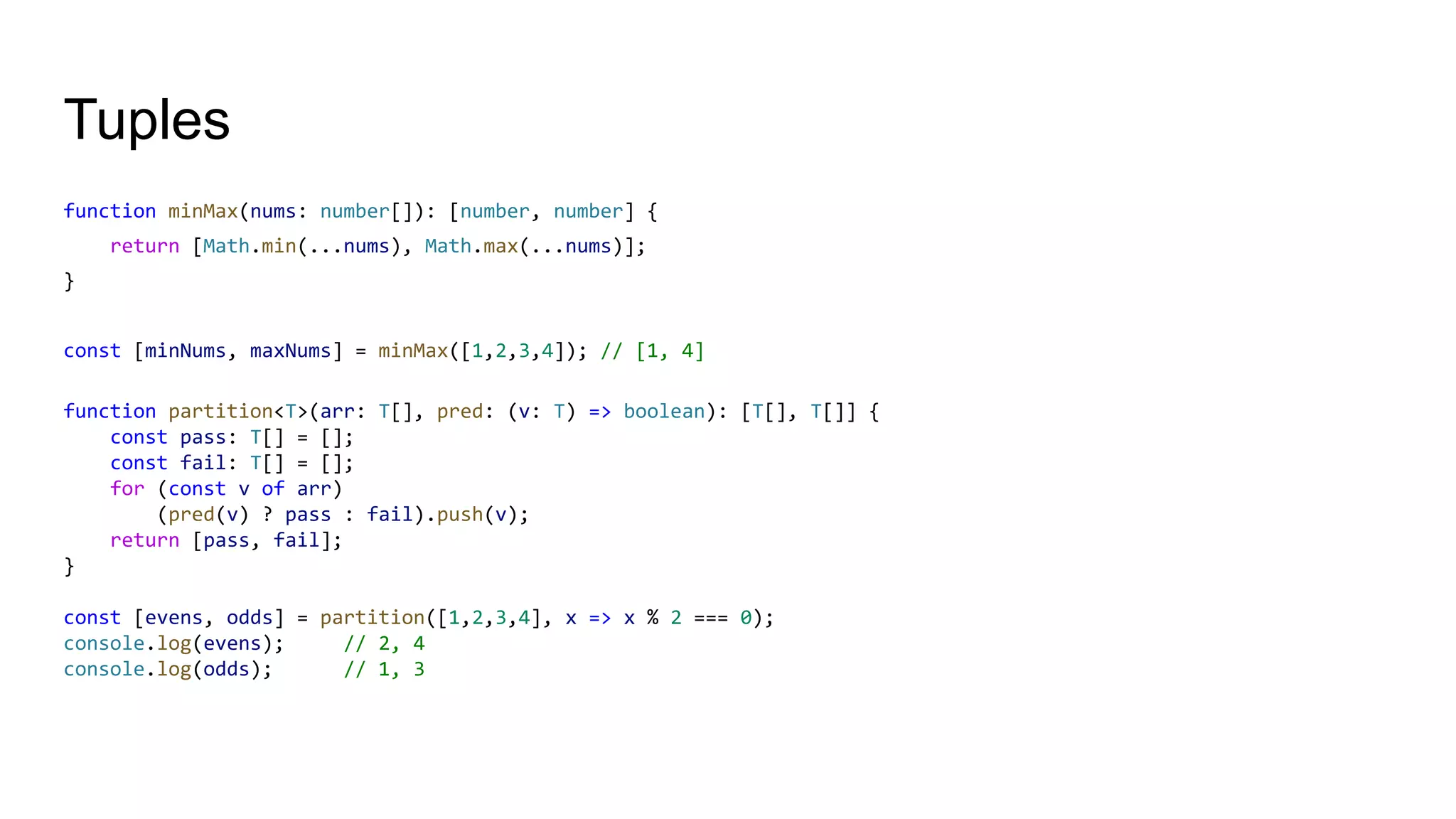 Tuples
function minMax(nums: number[]): [number, number] {
return [Math.min(...nums), Math.max(...nums)];
}
const [minNums, maxNums] = minMax([1,2,3,4]); // [1, 4]
function partition<T>(arr: T[], pred: (v: T) => boolean): [T[], T[]] {
const pass: T[] = [];
const fail: T[] = [];
for (const v of arr)
(pred(v) ? pass : fail).push(v);
return [pass, fail];
}
const [evens, odds] = partition([1,2,3,4], x => x % 2 === 0);
console.log(evens); // 2, 4
console.log(odds); // 1, 3
 