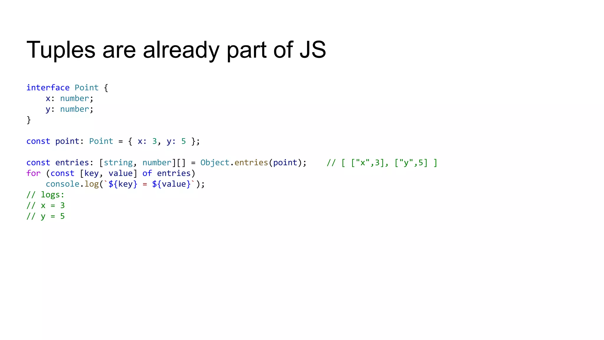 Tuples are already part of JS
interface Point {
x: number;
y: number;
}
const point: Point = { x: 3, y: 5 };
const entries: [string, number][] = Object.entries(point); // [ ["x",3], ["y",5] ]
for (const [key, value] of entries)
console.log(`${key} = ${value}`);
// logs:
// x = 3
// y = 5
 