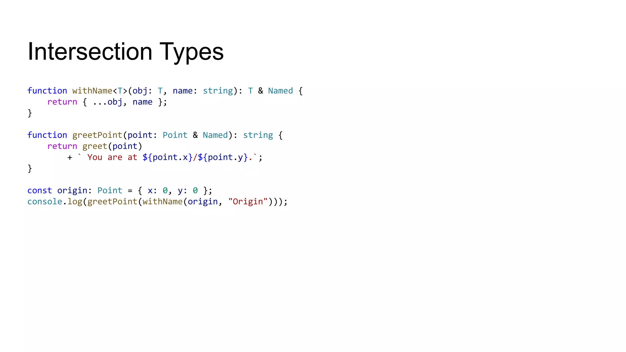 Intersection Types
function withName<T>(obj: T, name: string): T & Named {
return { ...obj, name };
}
function greetPoint(point: Point & Named): string {
return greet(point)
+ ` You are at ${point.x}/${point.y}.`;
}
const origin: Point = { x: 0, y: 0 };
console.log(greetPoint(withName(origin, "Origin")));
 