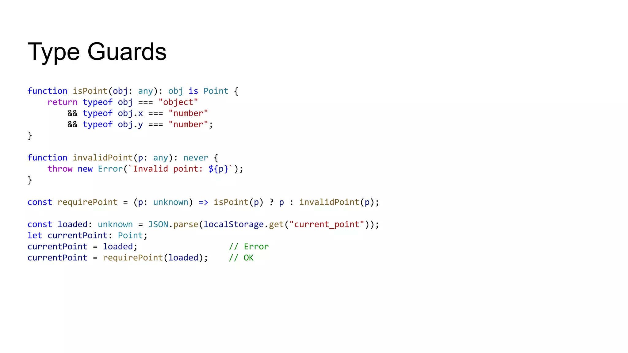 Type Guards
function isPoint(obj: any): obj is Point {
return typeof obj === "object"
&& typeof obj.x === "number"
&& typeof obj.y === "number";
}
function invalidPoint(p: any): never {
throw new Error(`Invalid point: ${p}`);
}
const requirePoint = (p: unknown) => isPoint(p) ? p : invalidPoint(p);
const loaded: unknown = JSON.parse(localStorage.get("current_point"));
let currentPoint: Point;
currentPoint = loaded; // Error
currentPoint = requirePoint(loaded); // OK
 