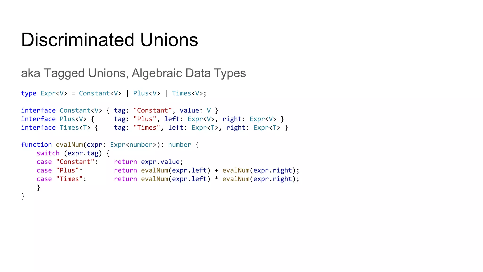 Discriminated Unions
aka Tagged Unions, Algebraic Data Types
type Expr<V> = Constant<V> | Plus<V> | Times<V>;
interface Constant<V> { tag: "Constant", value: V }
interface Plus<V> { tag: "Plus", left: Expr<V>, right: Expr<V> }
interface Times<T> { tag: "Times", left: Expr<T>, right: Expr<T> }
function evalNum(expr: Expr<number>): number {
switch (expr.tag) {
case "Constant": return expr.value;
case "Plus": return evalNum(expr.left) + evalNum(expr.right);
case "Times": return evalNum(expr.left) * evalNum(expr.right);
}
}
 