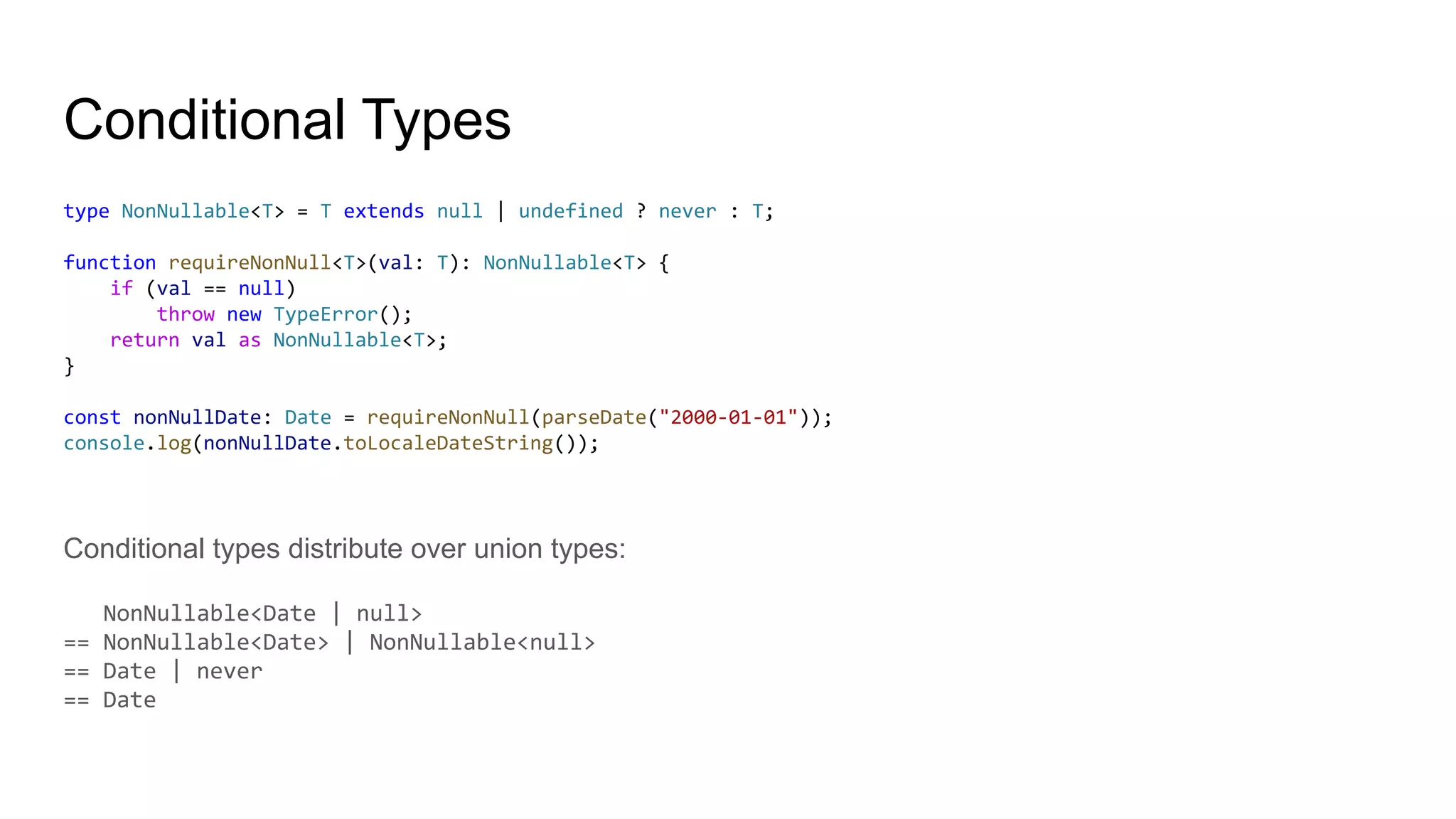 Conditional Types
type NonNullable<T> = T extends null | undefined ? never : T;
function requireNonNull<T>(val: T): NonNullable<T> {
if (val == null)
throw new TypeError();
return val as NonNullable<T>;
}
const nonNullDate: Date = requireNonNull(parseDate("2000-01-01"));
console.log(nonNullDate.toLocaleDateString());
Conditional types distribute over union types:
NonNullable<Date | null>
== NonNullable<Date> | NonNullable<null>
== Date | never
== Date
 
