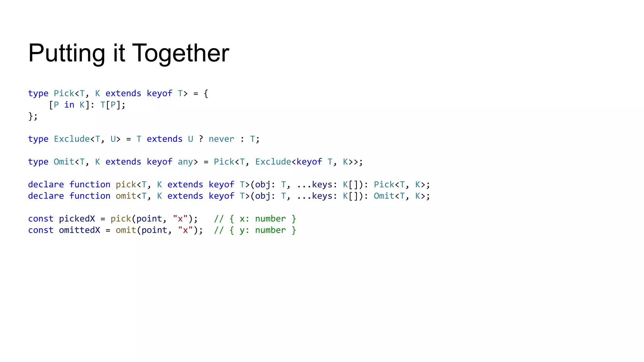 Putting it Together
type Pick<T, K extends keyof T> = {
[P in K]: T[P];
};
type Exclude<T, U> = T extends U ? never : T;
type Omit<T, K extends keyof any> = Pick<T, Exclude<keyof T, K>>;
declare function pick<T, K extends keyof T>(obj: T, ...keys: K[]): Pick<T, K>;
declare function omit<T, K extends keyof T>(obj: T, ...keys: K[]): Omit<T, K>;
const pickedX = pick(point, "x"); // { x: number }
const omittedX = omit(point, "x"); // { y: number }
 
