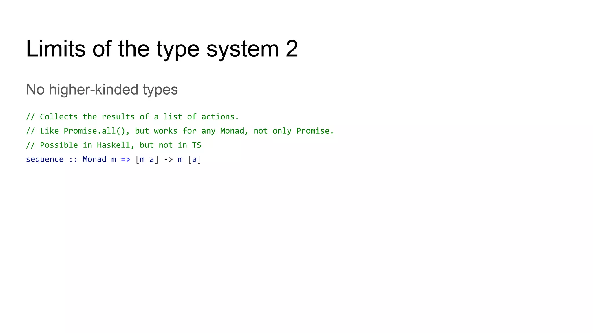 Limits of the type system 2
No higher-kinded types
// Collects the results of a list of actions.
// Like Promise.all(), but works for any Monad, not only Promise.
// Possible in Haskell, but not in TS
sequence :: Monad m => [m a] -> m [a]
 