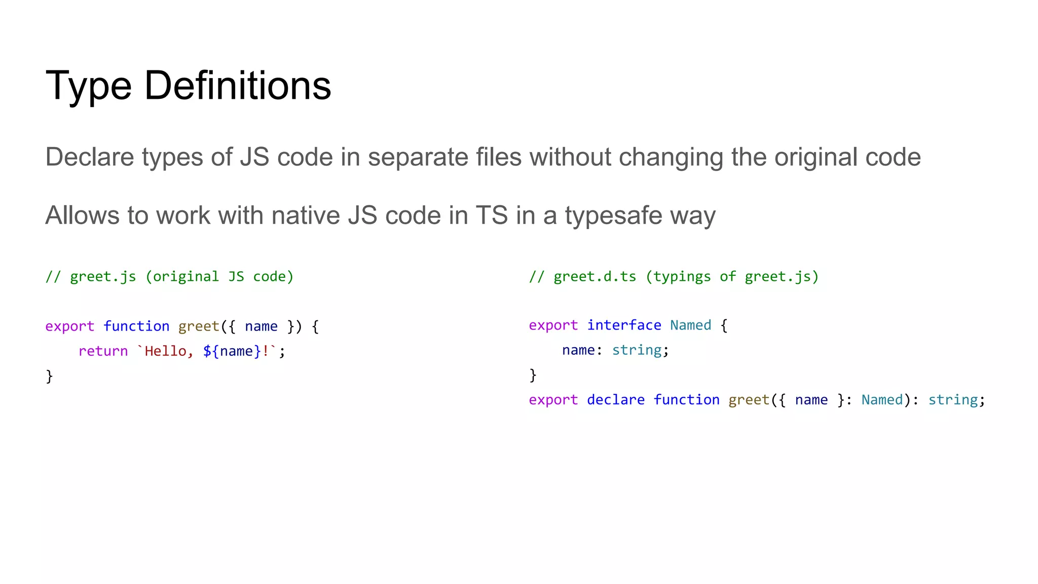 Type Definitions
Declare types of JS code in separate files without changing the original code
Allows to work with native JS code in TS in a typesafe way
// greet.js (original JS code)
export function greet({ name }) {
return `Hello, ${name}!`;
}
// greet.d.ts (typings of greet.js)
export interface Named {
name: string;
}
export declare function greet({ name }: Named): string;
 