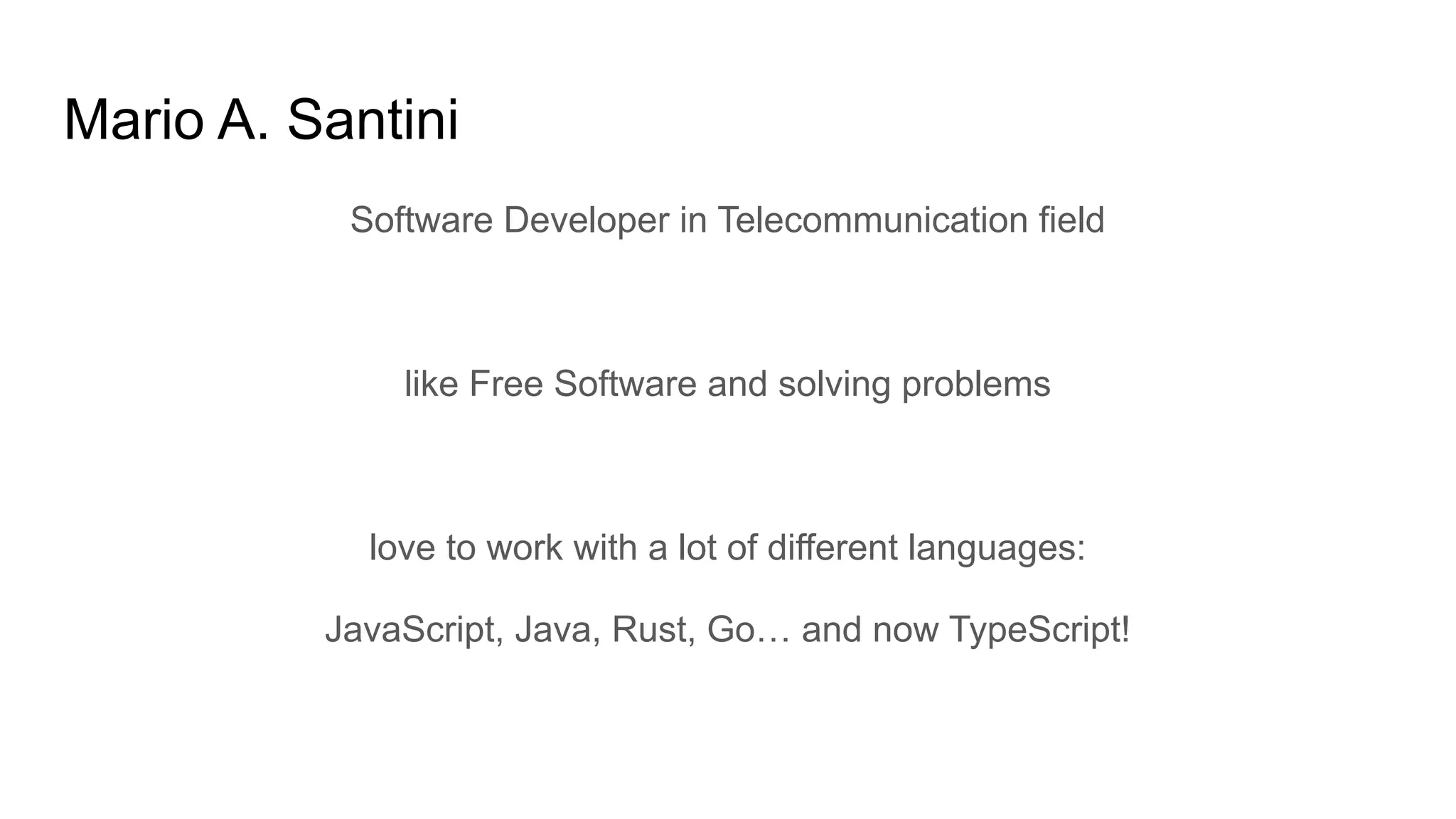 Mario A. Santini
Software Developer in Telecommunication field
like Free Software and solving problems
love to work with a lot of different languages:
JavaScript, Java, Rust, Go… and now TypeScript!
 