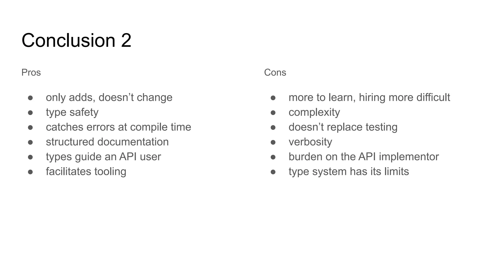 Conclusion 2
Pros
● only adds, doesn’t change
● type safety
● catches errors at compile time
● structured documentation
● types guide an API user
● facilitates tooling
Cons
● more to learn, hiring more difficult
● complexity
● doesn’t replace testing
● verbosity
● burden on the API implementor
● type system has its limits
 