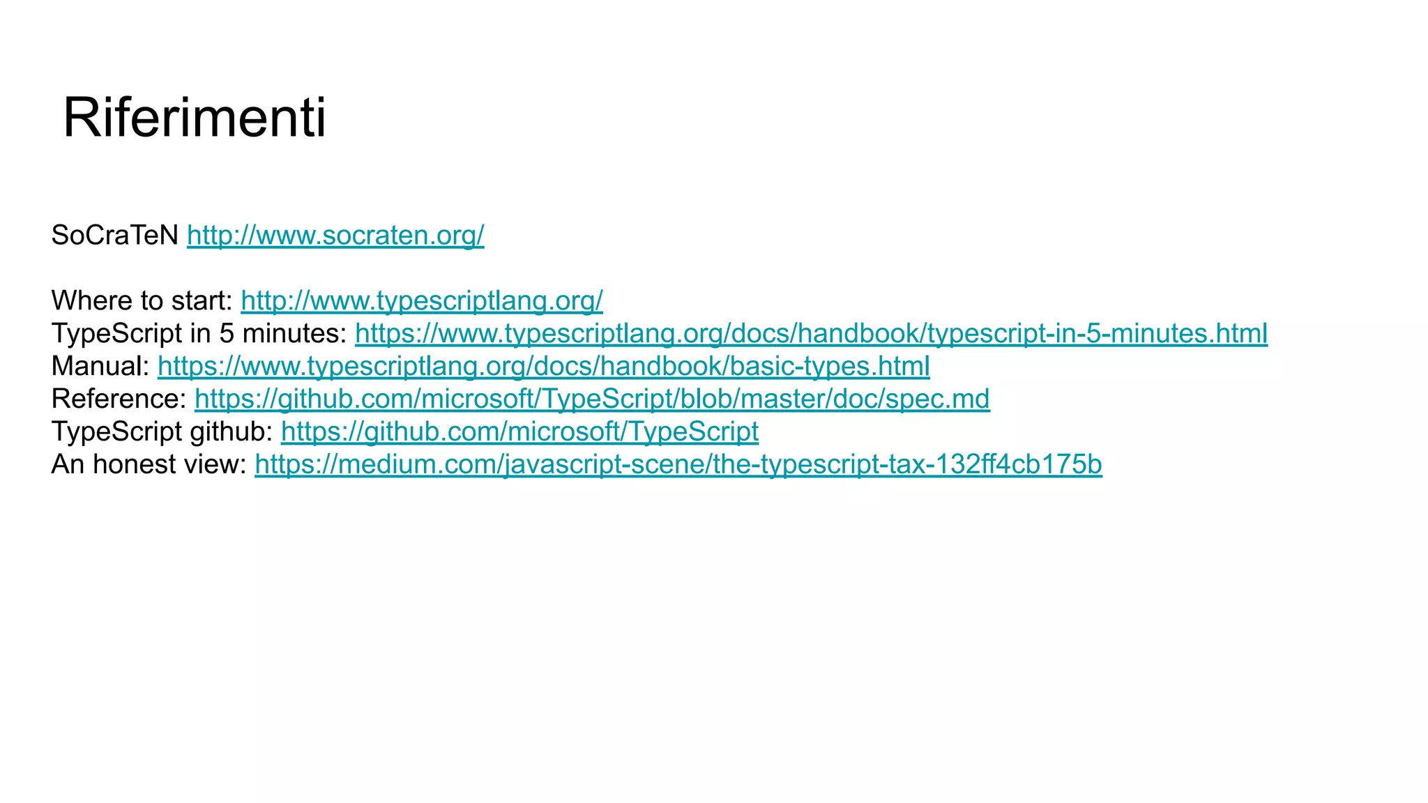 Riferimenti
SoCraTeN http://www.socraten.org/
Where to start: http://www.typescriptlang.org/
TypeScript in 5 minutes: https://www.typescriptlang.org/docs/handbook/typescript-in-5-minutes.html
Manual: https://www.typescriptlang.org/docs/handbook/basic-types.html
Reference: https://github.com/microsoft/TypeScript/blob/master/doc/spec.md
TypeScript github: https://github.com/microsoft/TypeScript
An honest view: https://medium.com/javascript-scene/the-typescript-tax-132ff4cb175b
 