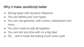 Why it make JavaScript better
● Strong types with dynamic inference
● You can define your own types
● You can use generics, with unions, intersection and
more…
● You don’t need to add all together
● You can exit any time with no a big deal
● Oh… and it made the tooling much more cool!
 