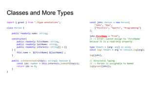 Classes and More Types
import { greet } from "./type-annotations";
class Person {
public readonly name: string;
constructor(
public readonly firstName: string,
public readonly lastName: string,
public readonly interests: string[] = []
) {
this.name = `${firstName} ${lastName}`;
}
public isInterestedIn(topic: string): boolean {
const idx: number = this.interests.indexOf(topic);
return idx >= 0;
}
}
const john: Person = new Person(
"John", "Doe",
["Politics", "Sports", "Programming"]
);
john.firstName = "Fred";
// -> Error: Cannot assign to 'firstName'
because it is a read-only property.
type ShowFn = (arg: any) => void;
const log: ShowFn = arg => console.log(arg);
log(john);
// Structural Typing
// -> Person is assignable to Named
log(greet(john));
 